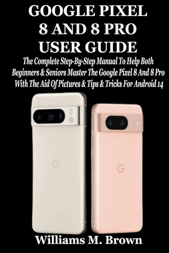 GOOGLE PIXEL 8 AND 8 PRO USER GUIDE: The Complete Step-By